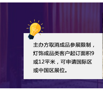 主办(bàn)方取消成品参展限制，灯饰成品类客户起订面积9或12平米，可(kě)申请國(guó)际區(qū)或中(zhōng)國(guó)區(qū)展位。