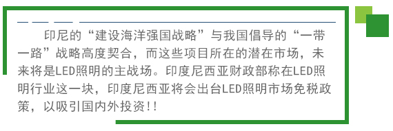 印尼的“建设海洋强國(guó)战略”与我國(guó)倡导的“一带一路”战略高度契合，而这些项目所在的潜在市场，未来将是LED照明的主战场。印度尼西亚财政部称在LED照明行业这一块，印度尼西亚将会出台LED照明市场免税政策。以吸引國(guó)内外投资!! 