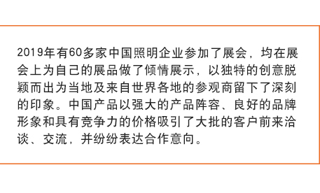 2019年有(yǒu)60多(duō)家中(zhōng)國(guó)照明企业参加了展会， 均在展会上為(wèi)自己的展品做了倾情展示，以独特的创意脱颖而出為(wèi)当地及来自世界各地的参观商(shāng)留下了深刻的印象。中(zhōng)國(guó)产(chǎn)品以强大的产(chǎn)品阵容、良好的品牌形象和具(jù)有(yǒu)竞争力的价格吸引了大批的客户前来洽谈、交流，并纷纷表达合作(zuò)意向。