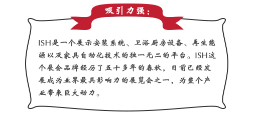 吸引力强：ISH这个展会品牌经历了五十多(duō)年的春秋，目前已经发展成為(wèi)业界最具(jù)影响力的展览会之一，為(wèi)整个产(chǎn)业带来巨大动力。展会同期也会举办(bàn)印度制冷展，印度消防安(ān)全展以及印度门窗技(jì )术构成组件展。届时展会将会展出建筑及厨卫行业中(zhōng)的各类产(chǎn)品，也将吸引来自专业领域的展商(shāng)和观众前来参展;