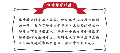 市场需求旺盛：本次展会将集卫浴设备、建筑服務(wù)以及再生能(néng)源為(wèi)一體(tǐ)，契合了印度当前蒸蒸日上的经济现状和印度当下的市场需求，将是一个供应商(shāng)和采購(gòu)商(shāng)协商(shāng)合作(zuò)的良好平台，同时也是了解印度乃至南亚卫浴及建筑市场的窗口，值得中(zhōng)國(guó)企业关注。