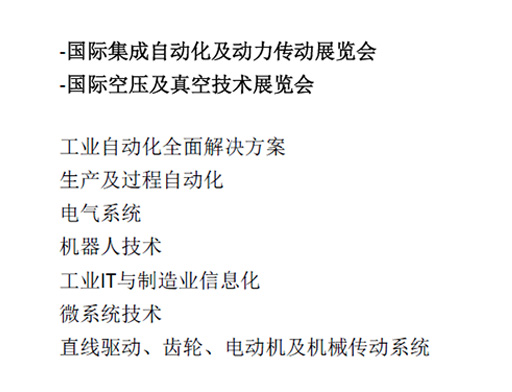 -國(guó)际集成自动化及动力传动展览会  -國(guó)际空压及真空技(jì )术展览会  工(gōng)业自动化全面解决方案  生产(chǎn)及过程自动化  電(diàn)气系统  机器人技(jì )术  工(gōng)业IT与制造业信息化  微系统技(jì )术  直線(xiàn)驱动、齿轮、電(diàn)动机及机械传动系统