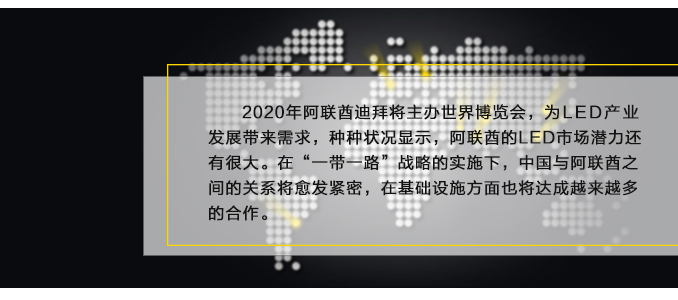 2020年阿联酋迪拜将主办(bàn)世界博览会，為(wèi)LED产(chǎn)业发展带来需求，种种状况显示，阿联酋的LED市场潜力还有(yǒu)很(hěn)大。在“一带一路”战略的实施下，中(zhōng)國(guó)与阿联酋之间的关系将愈发紧密，在基础设施方面也将达成越来越多(duō)的合作(zuò)。