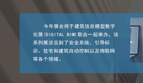 今年展会将于建筑信息模型数字化展(DIGITAL BIM)联合一起举办(bàn)，该系列展涉及到了安(ān)全系统、引导标识、住宅和建筑自动控制以及物(wù)联网等各个领域。